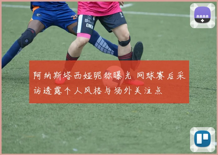 阿纳斯塔西娅昵称曝光 网球赛后采访透露个人风格与场外关注点