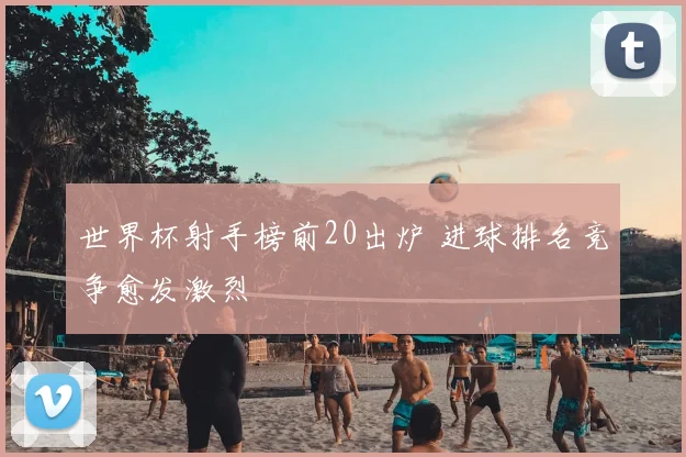 世界杯射手榜前20出炉 进球排名竞争愈发激烈