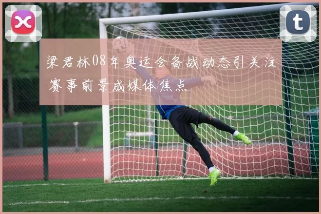 梁君林08年奥运会备战动态引关注 赛事前景成媒体焦点