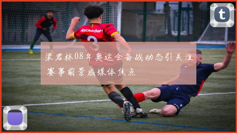 梁君林08年奥运会备战动态引关注 赛事前景成媒体焦点