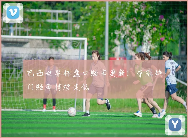 巴西世界杯盘口赔率更新:夺冠热门赔率持续走低