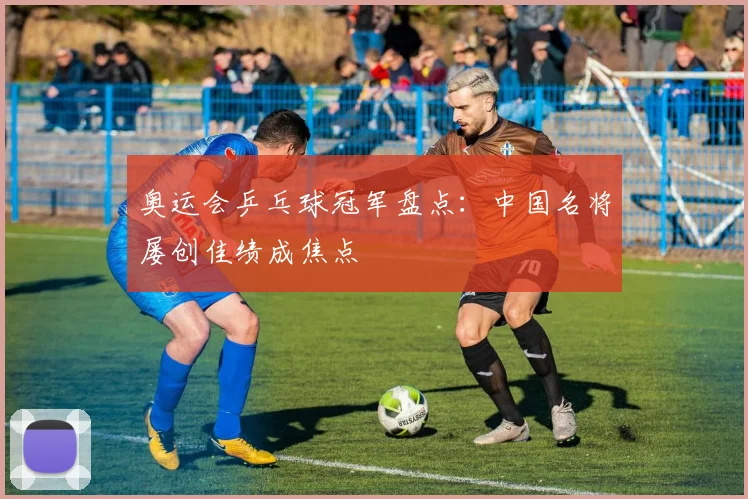 奥运会乒乓球冠军盘点：中国名将屡创佳绩成焦点