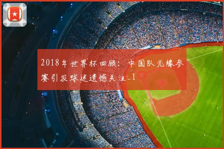 2018年世界杯回顾：中国队无缘参赛引发球迷遗憾关注_1