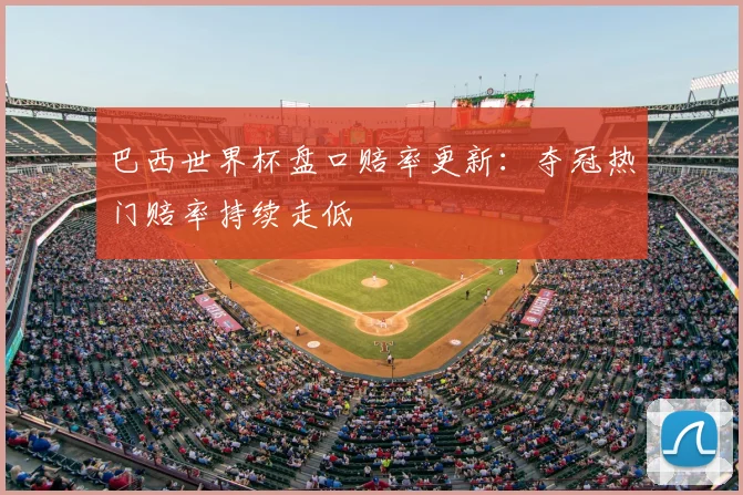 巴西世界杯盘口赔率更新:夺冠热门赔率持续走低